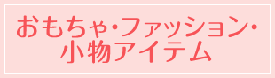 おもちゃ・ファッション・小物アイテム